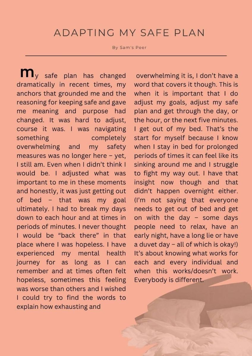 Article. Picture of crumpled paper at bottom of page. Title states. Adapting my safe plan. by Sam's peer. Text states.    y safe plan has changed dramatically in recent times, my anchors that grounded me and the reasoning for keeping safe and gave me meaning and purpose had changed. It was hard to adjust, course it was. I was navigating something completely overwhelming and my safety measures was no longer here – yet, I still am. Even when I didn’t think I would be. I adjusted what was important to me in these moments and honestly, it was just getting out of bed – that was my goal ultimately. I had to break my days down to each hour and at times in periods of minutes. I never thought I would be “back there” in that place where I was hopeless. I have experienced my mental health journey for as long as I can remember and at times often felt hopeless, sometimes this feeling was worse than others and I wished I could try to find the words to explain how exhausting and overwhelming it is, I don’t have a word that covers it though. This is when it is important that I do adjust my goals, adjust my safe plan and get through the day, or the hour, or the next five minutes. I get out of my bed. That’s the start for myself because I know when I stay in bed for prolonged periods of times it can feel like its sinking around me and I struggle to fight my way out. I have that insight now though and that didn’t happen overnight either. (I’m not saying that everyone needs to get out of bed and get on with the day – some days people need to relax, have an early night, have a long lie or have a duvet day – all of which is okay!) It’s about knowing what works for each and every individual and when this works/doesn’t work. Everybody is different. 